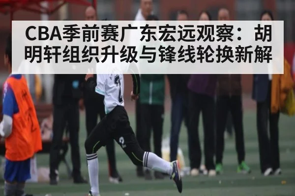 CBA季前赛广东宏远观察：胡明轩组织升级与锋线轮换新解