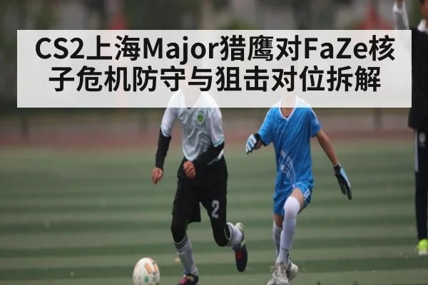 CS2上海Major猎鹰对FaZe核子危机防守与狙击对位拆解